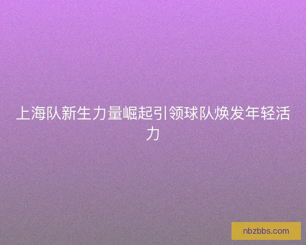 上海队新生力量崛起引领球队焕发年轻活力