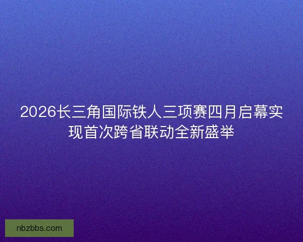 2026长三角国际铁人三项赛四月启幕实现首次跨省联动全新盛举